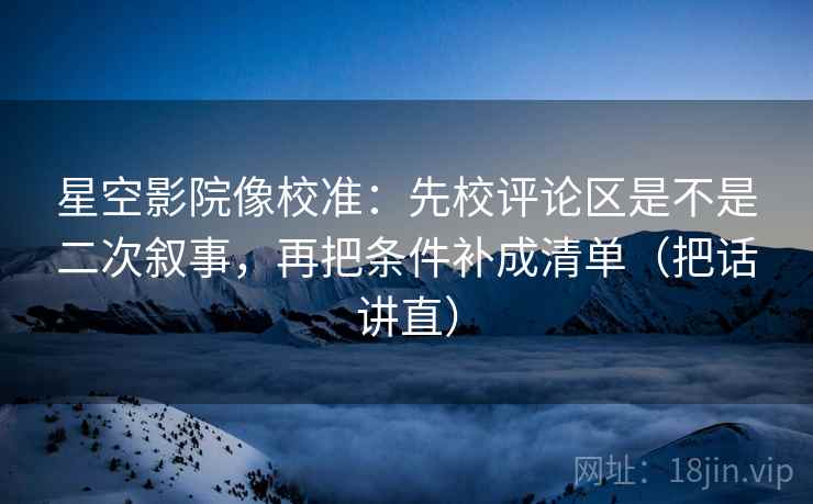 星空影院像校准：先校评论区是不是二次叙事，再把条件补成清单（把话讲直）