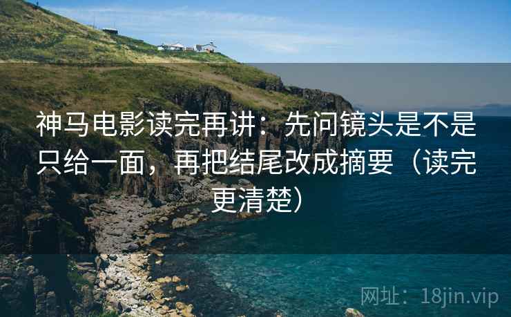 神马电影读完再讲：先问镜头是不是只给一面，再把结尾改成摘要（读完更清楚）