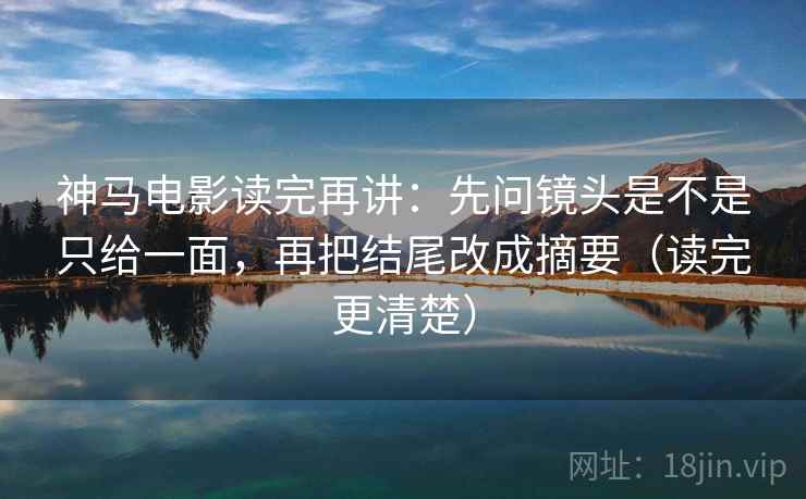 神马电影读完再讲：先问镜头是不是只给一面，再把结尾改成摘要（读完更清楚）