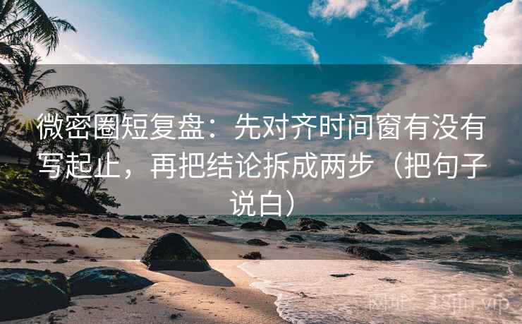 微密圈短复盘：先对齐时间窗有没有写起止，再把结论拆成两步（把句子说白）