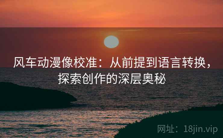 风车动漫像校准：从前提到语言转换，探索创作的深层奥秘
