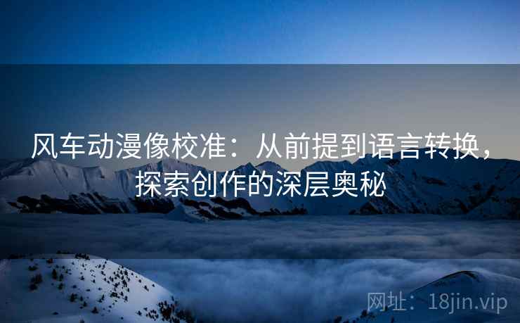 风车动漫像校准：从前提到语言转换，探索创作的深层奥秘