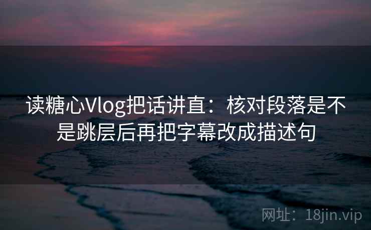 读糖心Vlog把话讲直：核对段落是不是跳层后再把字幕改成描述句