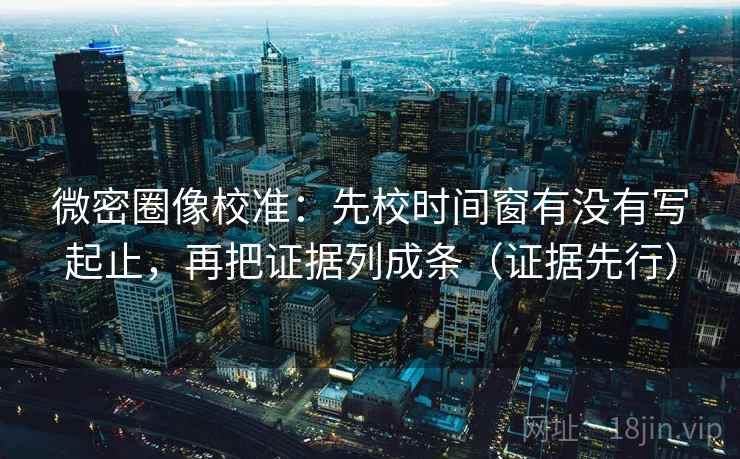微密圈像校准：先校时间窗有没有写起止，再把证据列成条（证据先行）