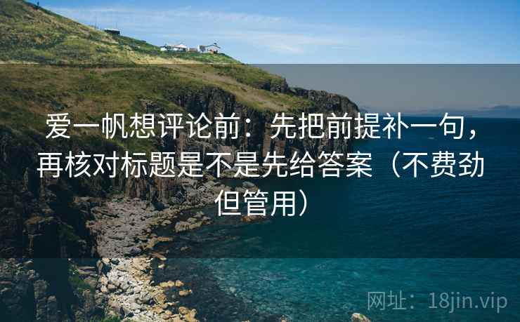 爱一帆想评论前：先把前提补一句，再核对标题是不是先给答案（不费劲但管用）