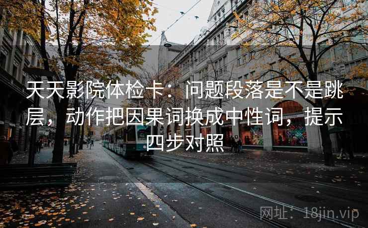 天天影院体检卡：问题段落是不是跳层，动作把因果词换成中性词，提示四步对照