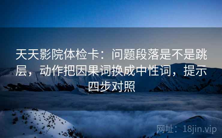 天天影院体检卡：问题段落是不是跳层，动作把因果词换成中性词，提示四步对照