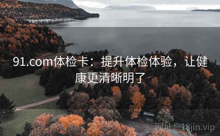 91.com体检卡：提升体检体验，让健康更清晰明了