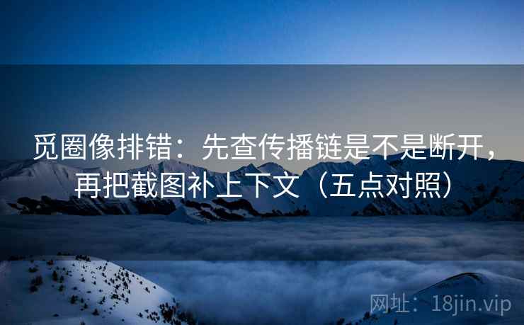 觅圈像排错：先查传播链是不是断开，再把截图补上下文（五点对照）