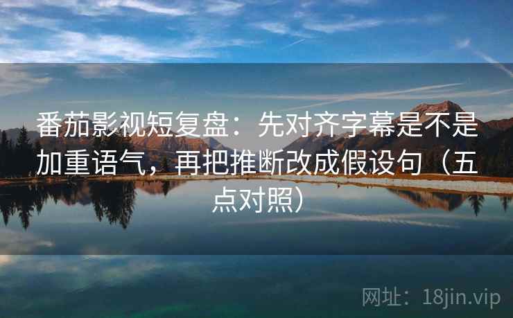番茄影视短复盘：先对齐字幕是不是加重语气，再把推断改成假设句（五点对照）