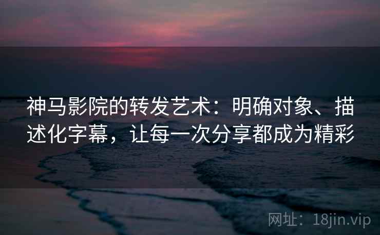 神马影院的转发艺术：明确对象、描述化字幕，让每一次分享都成为精彩