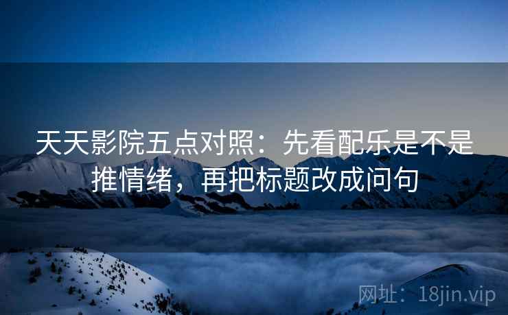 天天影院五点对照：先看配乐是不是推情绪，再把标题改成问句