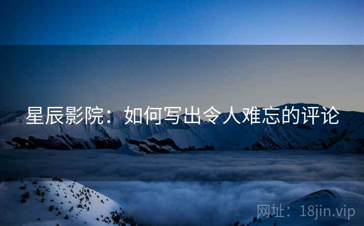 星辰影院:如何写出令人难忘的评论 星辰影院:如何写出令人难忘的评论