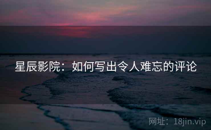 星辰影院:如何写出令人难忘的评论 星辰影院:如何写出令人难忘的评论