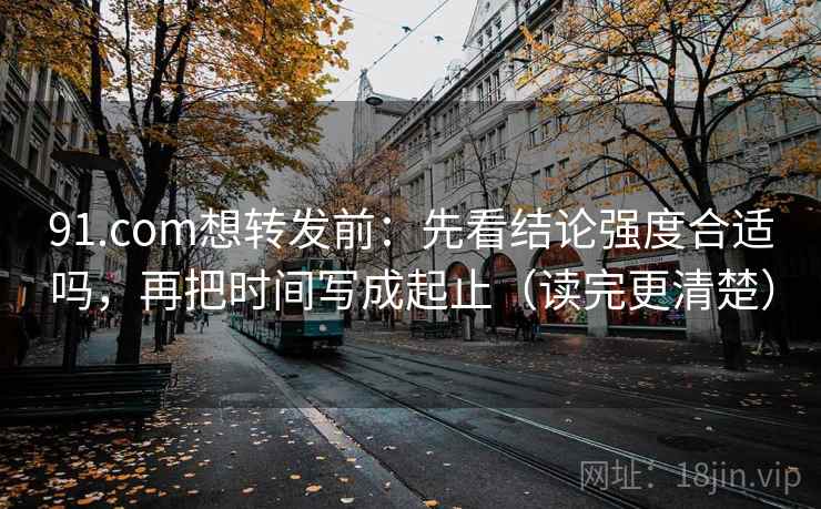 91.com想转发前：先看结论强度合适吗，再把时间写成起止（读完更清楚）