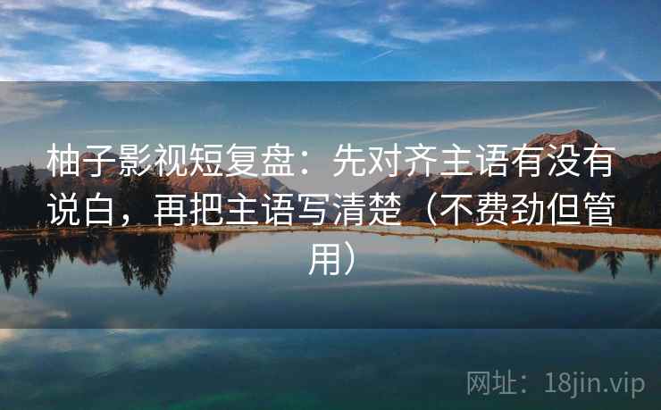 柚子影视短复盘：先对齐主语有没有说白，再把主语写清楚（不费劲但管用）