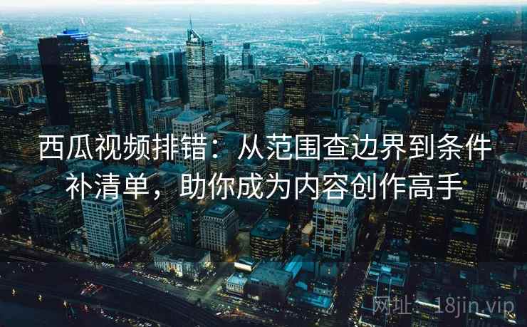 西瓜视频排错：从范围查边界到条件补清单，助你成为内容创作高手