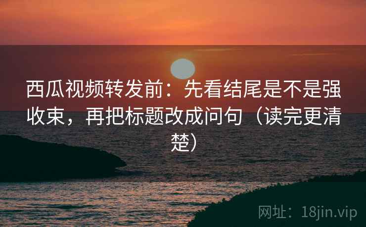 西瓜视频转发前：先看结尾是不是强收束，再把标题改成问句（读完更清楚）