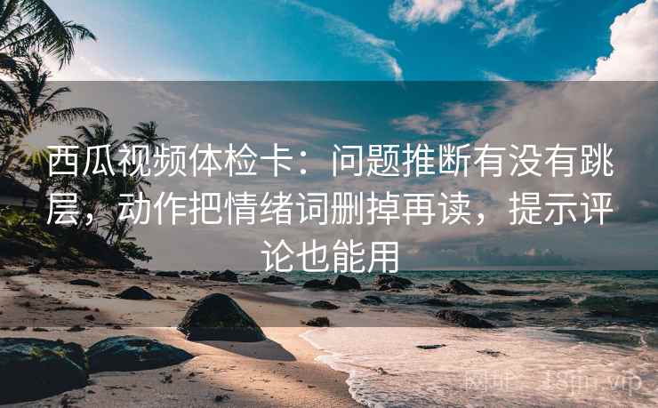 西瓜视频体检卡：问题推断有没有跳层，动作把情绪词删掉再读，提示评论也能用