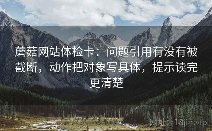 蘑菇网站体检卡：问题引用有没有被截断，动作把对象写具体，提示读完更清楚