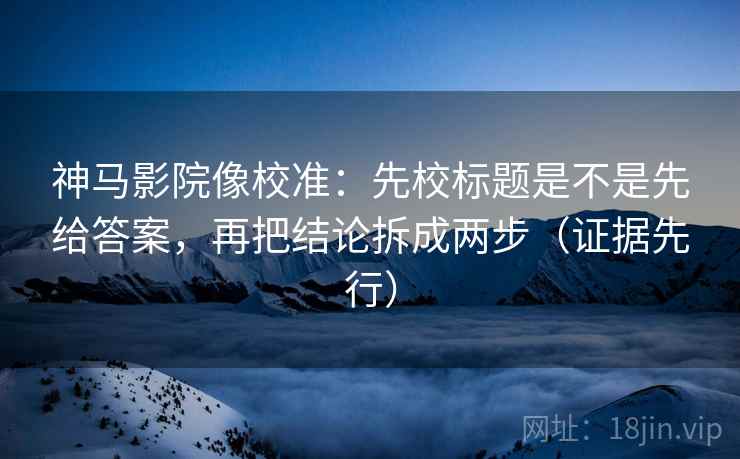 神马影院像校准：先校标题是不是先给答案，再把结论拆成两步（证据先行）