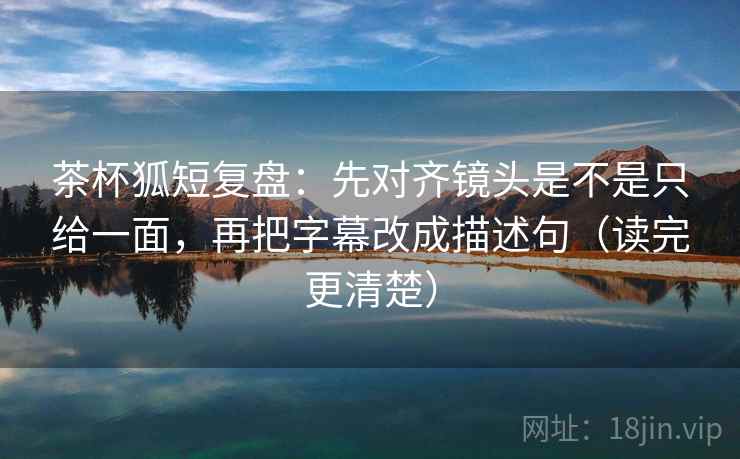 茶杯狐短复盘：先对齐镜头是不是只给一面，再把字幕改成描述句（读完更清楚）